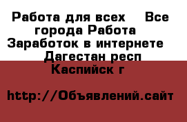 Работа для всех! - Все города Работа » Заработок в интернете   . Дагестан респ.,Каспийск г.